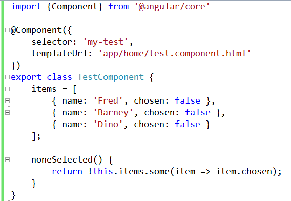 import {Component} from '@angular/core' @Component({ selector: 'my-test', templateUrl: 'app/home/test.component.html' }) export class TestComponent { items = [ { name: 'Fred', chosen: false }, { name: 'Barney', chosen: false }, { name: 'Dino', chosen: false } ]; noneSelected() { return !this.items.some(item => item.chosen); } }