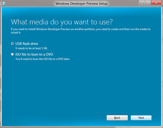 What media do you want to use? If you want to install Windows Developer Preview on another partition, you need to create and then run the media to install it. Radio buttons: USB flash drive. It needs to be at least 3 GB. / ISO file to burn a DVD. You'll need to burn the ISO file to a DVD later. / Buttons: Back / Next (使用するメディアの選択 - Windows Developer Preview を別のパーティションにインストールするには、メディアを作成して実行する必要があります。ラジオ ボタン: USB フラッシュ ドライブ - 3 GB 以上の容量が必要です。/DVD 書き込み用の ISO ファイル - 後で ISO ファイルを DVD に書き込む必要があります。/ボタン: 戻る/次へ)