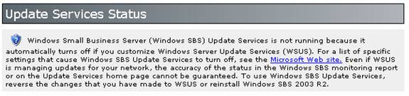 Windows Small Business Server (Windows SBS) Update Services is not running because it automatically turns off if you customize Windows Server Update Services (WSUS). For a list of specific settings that cause Windows SBS Update Services to turn off, see the Microsoft Web site. Even if WSUS is managing updates for your network, the accuracy of the status in the Windows SBS monitoring report or on the Update Services home page cannot be guaranteed. To use Windows SBS Update Services, reverse the changes that you have made to WSUS or reinstall Windows SBS 2003 R2.